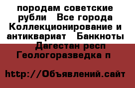 породам советские рубли - Все города Коллекционирование и антиквариат » Банкноты   . Дагестан респ.,Геологоразведка п.